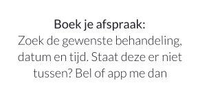 Boek je afspraak:Zoek de gewenste behandeling, datum en tijd. Staat deze er niet tussen? Bel of app me dan